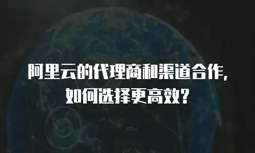 阿里云的代理商和渠道合作，如何选择更高效？
