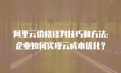 阿里云价格谈判技巧和方法：企业如何实现云成本优化？