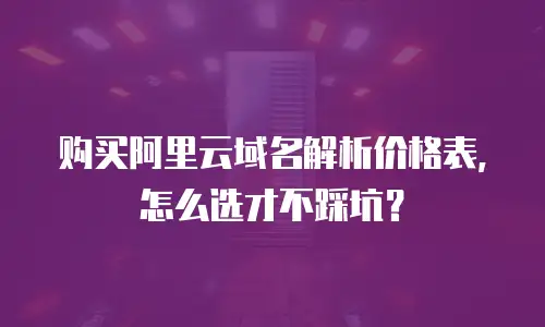 购买阿里云域名解析价格表，怎么选才不踩坑？