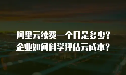 阿里云续费一个月是多少？企业如何科学评估云成本？