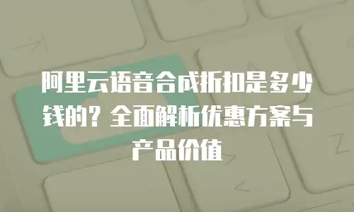 阿里云语音合成折扣是多少钱的？全面解析优惠方案与产品价值