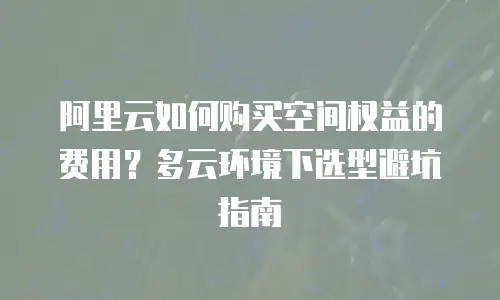 阿里云如何购买空间权益的费用？多云环境下选型避坑指南