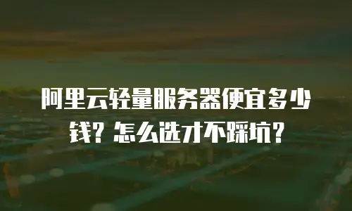 阿里云轻量服务器便宜多少钱？怎么选才不踩坑？