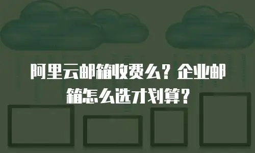 阿里云邮箱收费么？企业邮箱怎么选才划算？