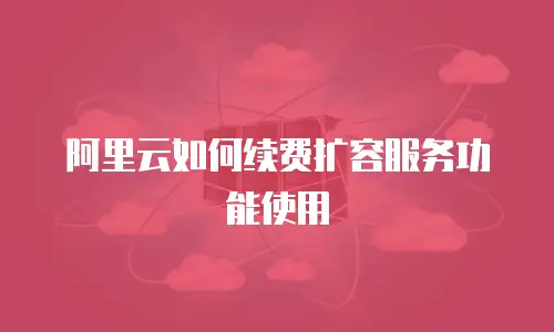 阿里云如何续费扩容服务功能使用