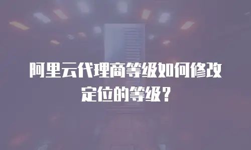 阿里云代理商等级如何修改定位的等级？