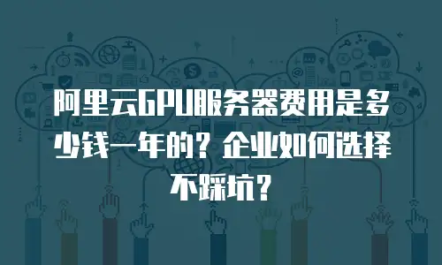 阿里云GPU服务器费用是多少钱一年的？企业如何选择不踩坑？