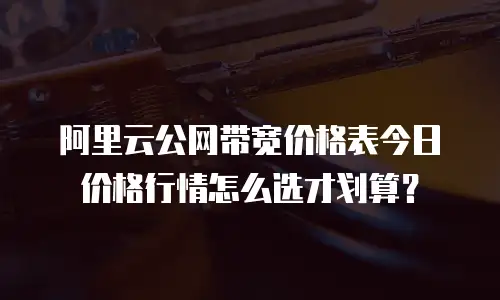 阿里云公网带宽价格表今日价格行情怎么选才划算？