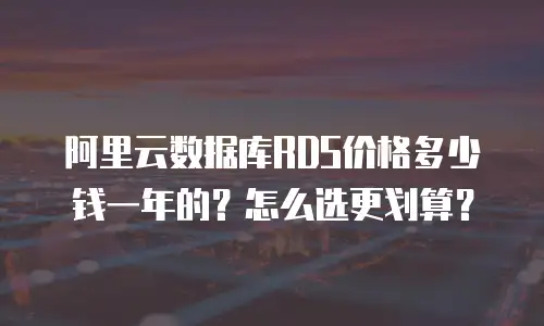 阿里云数据库RDS价格多少钱一年的？怎么选更划算？