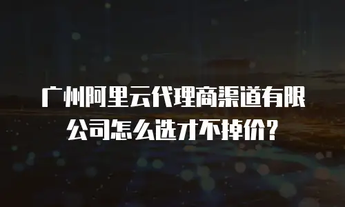广州阿里云代理商渠道有限公司怎么选才不掉价？