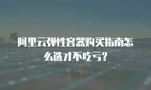 阿里云弹性容器购买指南怎么选才不吃亏？