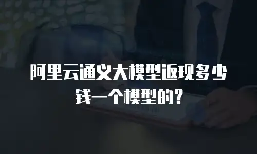 阿里云通义大模型返现多少钱一个模型的？