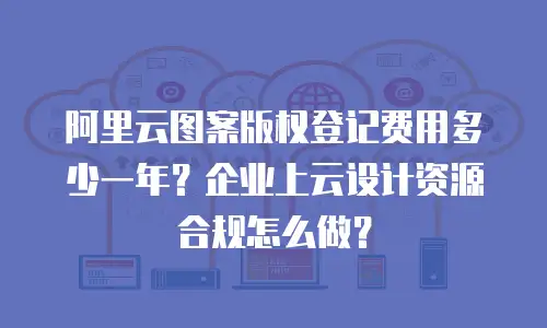 阿里云图案版权登记费用多少一年？企业上云设计资源合规怎么做？