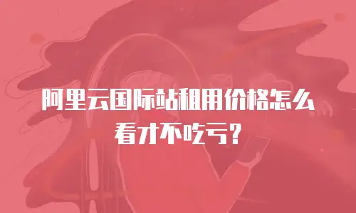阿里云国际站租用价格怎么看才不吃亏？