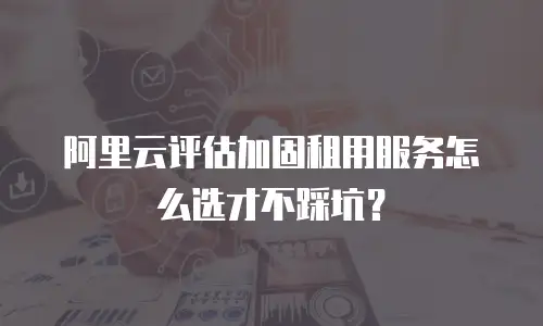 阿里云评估加固租用服务怎么选才不踩坑？