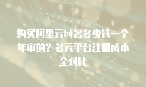 购买阿里云域名多少钱一个年审的？多云平台注册成本全对比
