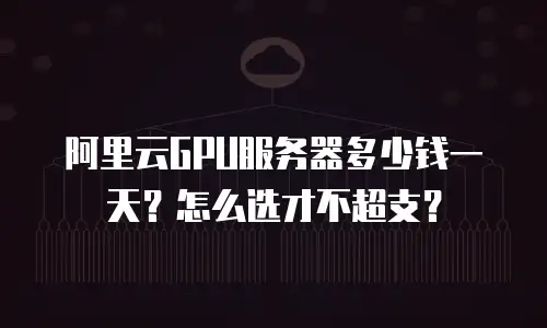 阿里云GPU服务器多少钱一天？怎么选才不超支？