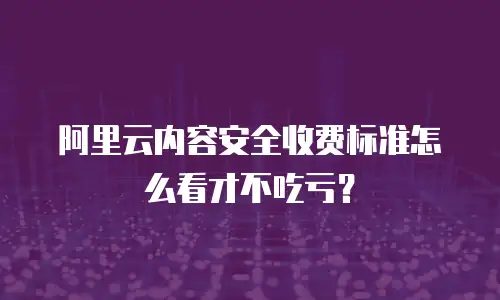 阿里云内容安全收费标准怎么看才不吃亏？