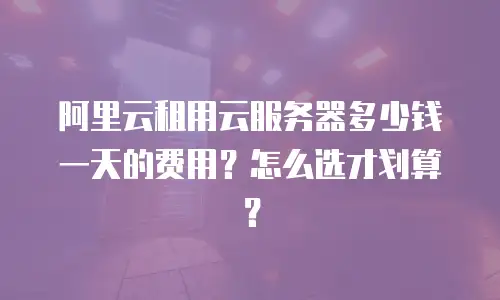 阿里云租用云服务器多少钱一天的费用？怎么选才划算？