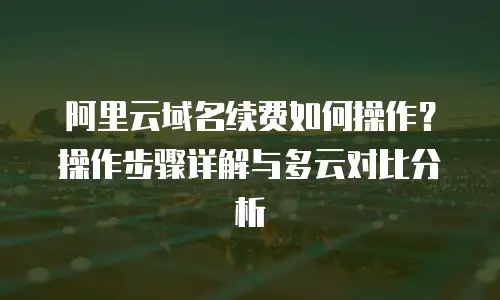 阿里云域名续费如何操作？操作步骤详解与多云对比分析