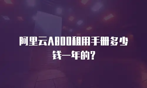 阿里云A800租用手册多少钱一年的？