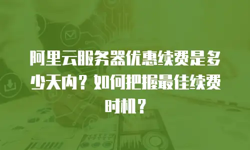 阿里云服务器优惠续费是多少天内？如何把握最佳续费时机？