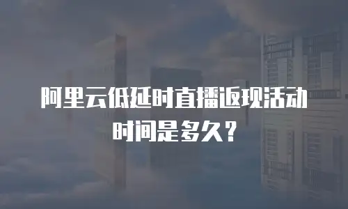 阿里云低延时直播返现活动时间是多久？