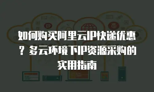 如何购买阿里云IP快递优惠？多云环境下IP资源采购的实用指南
