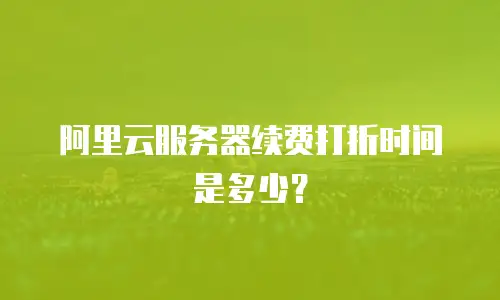 阿里云服务器续费打折时间是多少？