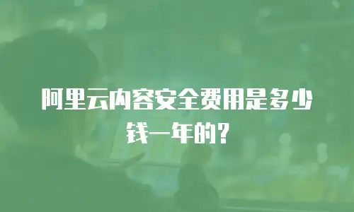 阿里云内容安全费用是多少钱一年的？