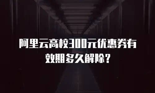 阿里云高校300元优惠券有效期多久解除？