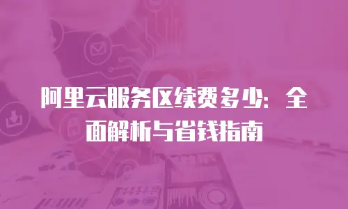 阿里云服务区续费多少：全面解析与省钱指南