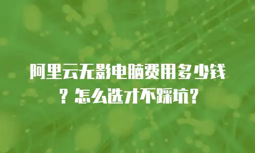 阿里云无影电脑费用多少钱？怎么选才不踩坑？