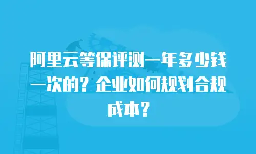 阿里云等保评测一年多少钱一次的？企业如何规划合规成本？