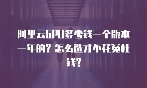 阿里云GPU多少钱一个版本一年的？怎么选才不花冤枉钱？