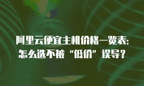 阿里云便宜主机价格一览表：怎么选不被“低价”误导？