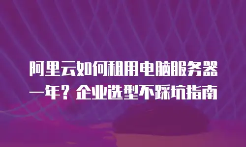 阿里云如何租用电脑服务器一年？企业选型不踩坑指南