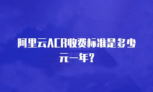 阿里云ACR收费标准是多少元一年？