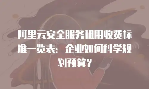 阿里云安全服务租用收费标准一览表：企业如何科学规划预算？