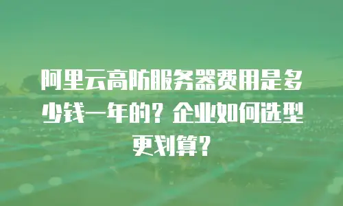 阿里云高防服务器费用是多少钱一年的？企业如何选型更划算？