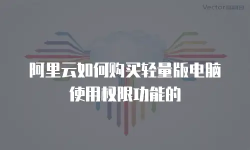 阿里云如何购买轻量版电脑使用权限功能的