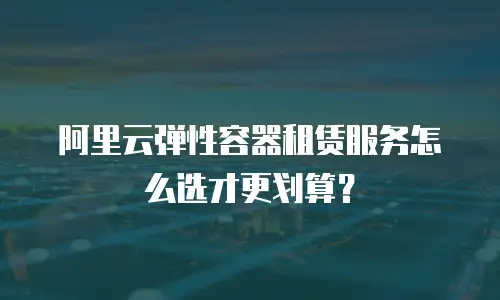 阿里云弹性容器租赁服务怎么选才更划算？