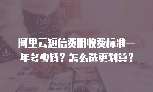 阿里云短信费用收费标准一年多少钱？怎么选更划算？