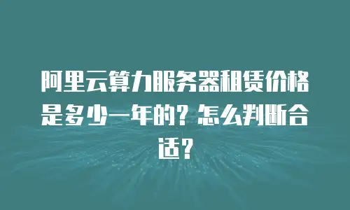 阿里云算力服务器租赁价格是多少一年的？怎么判断合适？