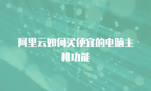 阿里云如何买便宜的电脑主机功能