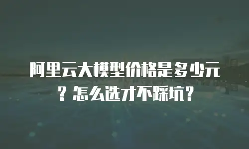 阿里云大模型价格是多少元？怎么选才不踩坑？