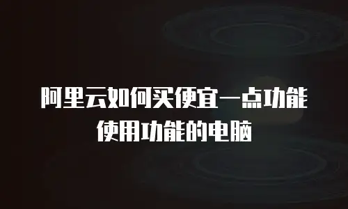 阿里云如何买便宜一点功能使用功能的电脑