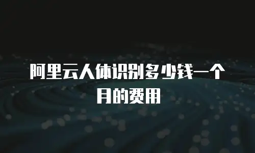 阿里云人体识别多少钱一个月的费用