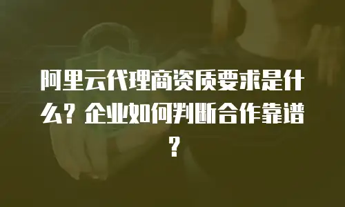 阿里云代理商资质要求是什么？企业如何判断合作靠谱？