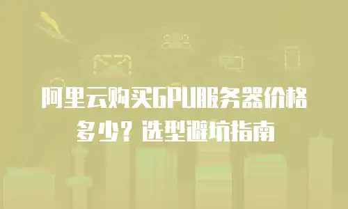 阿里云购买GPU服务器价格多少？选型避坑指南